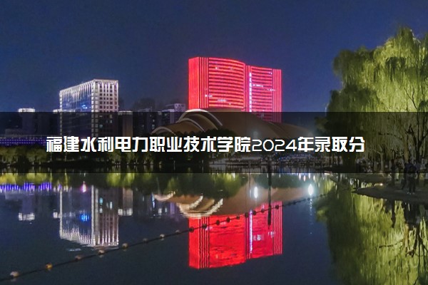 福建水利电力职业技术学院2024年录取分数线：浙江450分领跑，新疆210分垫底 2025报考建议及事项