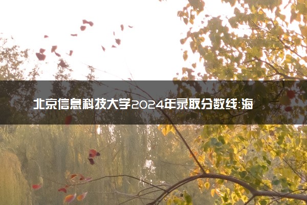 北京信息科技大学2024年录取分数线：海南641分领跑，青海452分垫底 2025报考建议及事项
