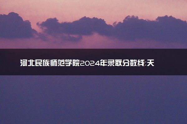 河北民族师范学院2024年录取分数线：天津540分领跑，内蒙古394分垫底 2025报考建议及事项