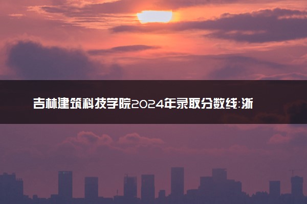 吉林建筑科技学院2024年录取分数线：浙江525分领跑，新疆266分垫底 2025报考建议及事项