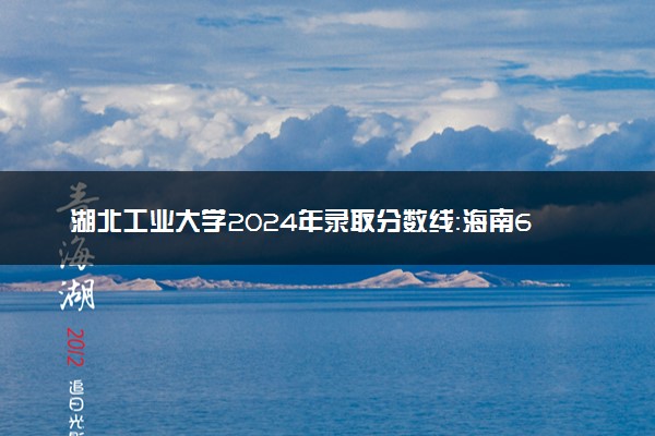 湖北工业大学2024年录取分数线：海南642分领跑，四川289分垫底 2025报考建议及事项