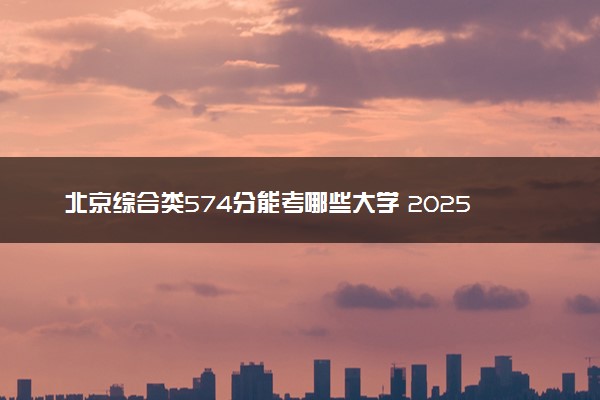 北京综合类574分能考哪些大学 2025考生稳上的大学名单