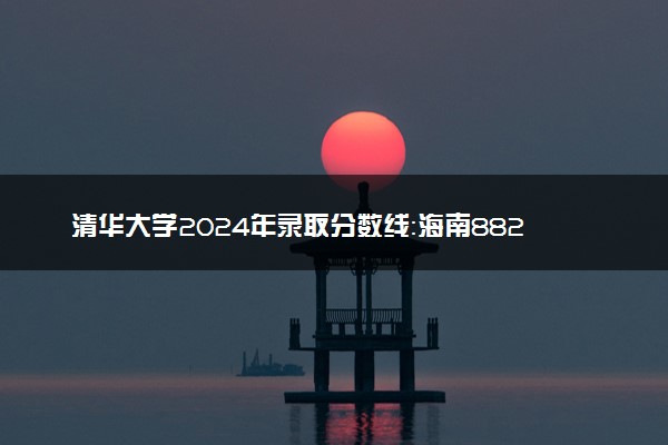 清华大学2024年录取分数线：海南882分领跑，新疆625分垫底 2025报考建议及事项