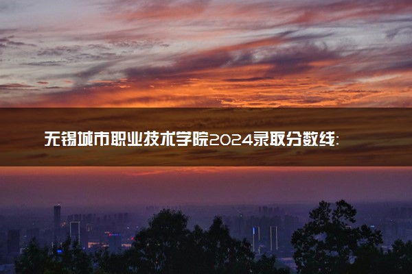 无锡城市职业技术学院2024录取分数线：最低331分 附2025年报考建议及注意事项