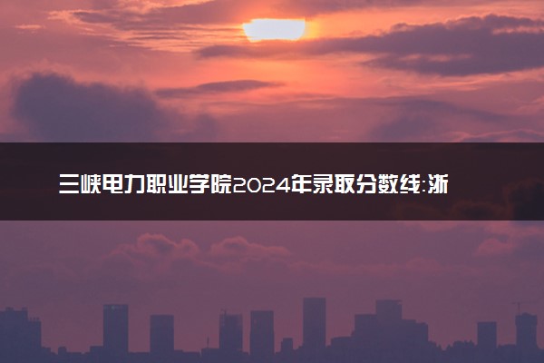 三峡电力职业学院2024年录取分数线：浙江492分领跑，贵州231分垫底 2025报考建议及事项