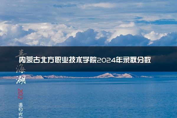 内蒙古北方职业技术学院2024年录取分数线：浙江551分领跑，河南193分垫底 2025报考建议及事项