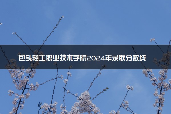 包头轻工职业技术学院2024年录取分数线：内蒙古374分领跑，内蒙古245分垫底 2025报考建议及事项