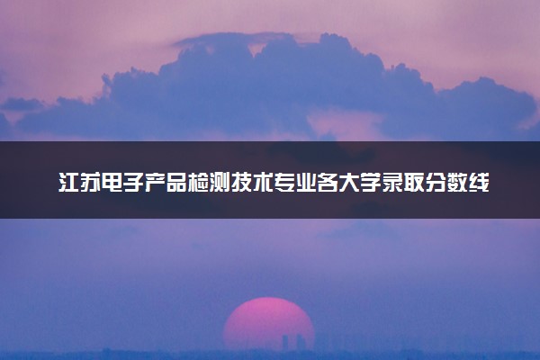 江苏电子产品检测技术专业各大学录取分数线：最低459分能上 开设院校及位次