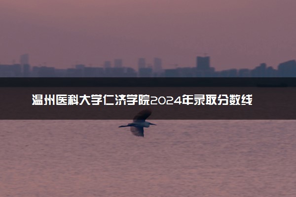 温州医科大学仁济学院2024年录取分数线：山东579分领跑，广西377分垫底 2025报考建议及事项