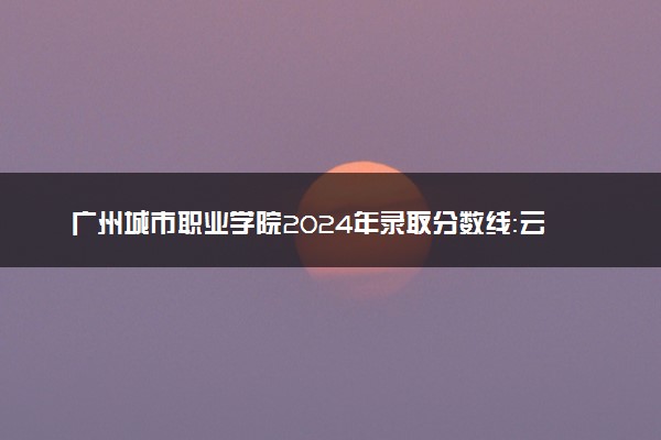 广州城市职业学院2024年录取分数线：云南497分领跑，内蒙古239分垫底 2025报考建议及事项