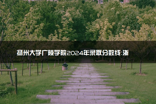 扬州大学广陵学院2024年录取分数线：浙江576分领跑，新疆266分垫底 2025报考建议及事项