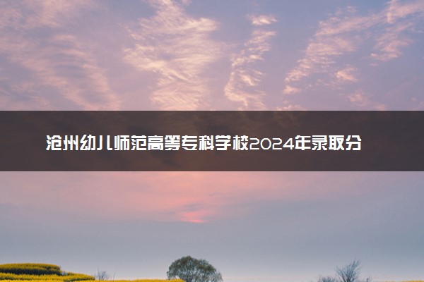 沧州幼儿师范高等专科学校2024年录取分数线：河北406分领跑，辽宁179分垫底 2025报考建议及事项