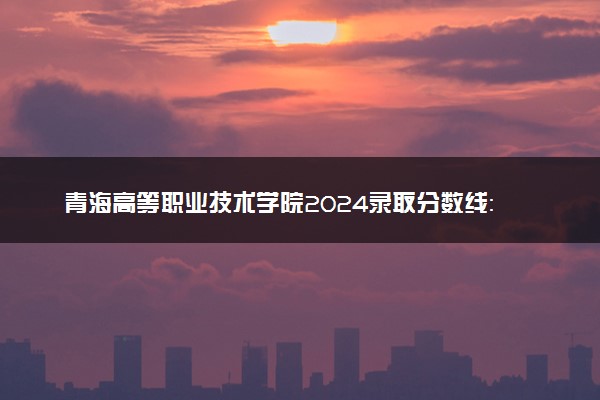 青海高等职业技术学院2024录取分数线：最低220分 附2025年报考建议及注意事项