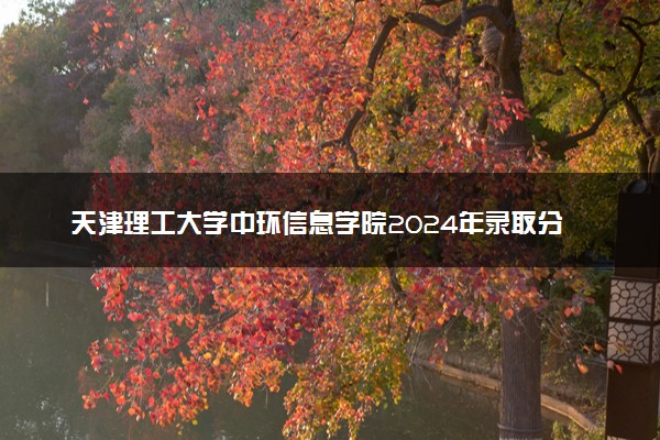 天津理工大学中环信息学院2024年录取分数线：浙江544分领跑，新疆316分垫底 2025报考建议及事项