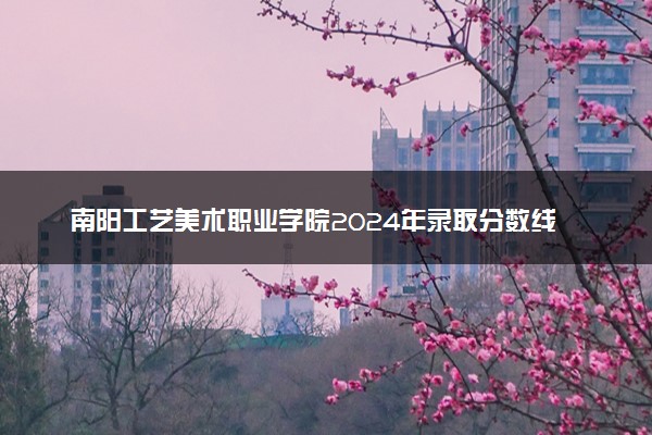 南阳工艺美术职业学院2024年录取分数线：河南305分领跑，河南289分垫底 2025报考建议及事项