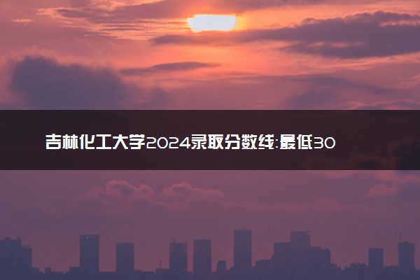 吉林化工大学2024录取分数线：最低308分 附2025年报考建议及注意事项