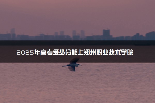 2025年高考多少分能上郑州职业技术学院？预测各省份录取分数线（附2024年数据及报考指南）