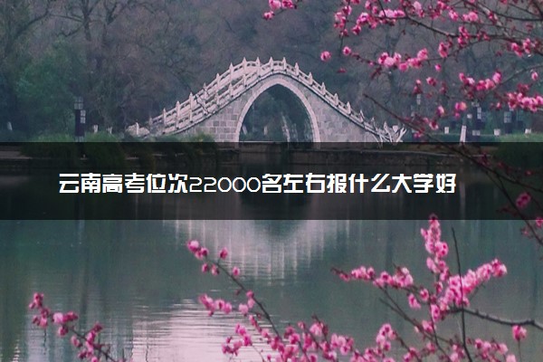 云南高考位次22000名左右报什么大学好（2025年参考）