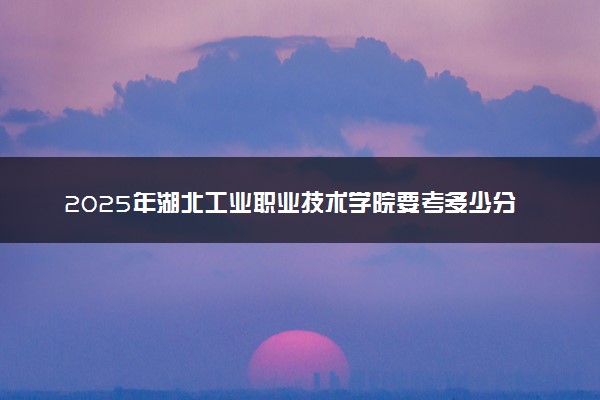 2025年湖北工业职业技术学院要考多少分才能上？历年录取分数线及报考指南（含预测）