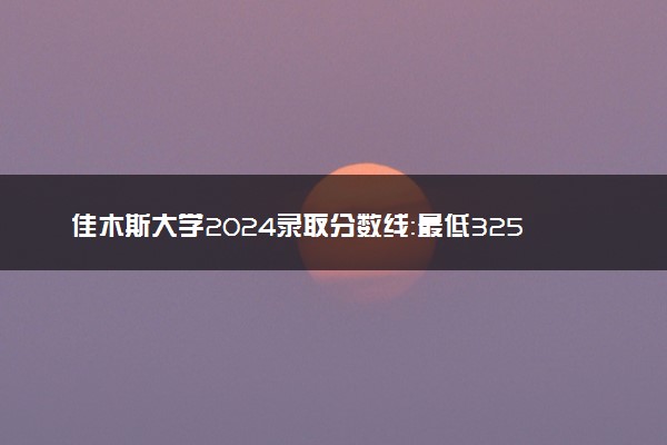 佳木斯大学2024录取分数线：最低325分 附2025年报考建议及注意事项