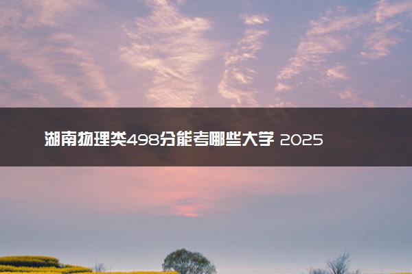 湖南物理类498分能考哪些大学 2025考生稳上的大学名单