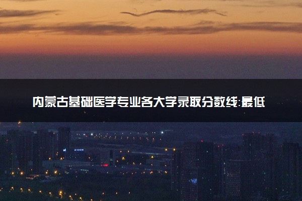 内蒙古基础医学专业各大学录取分数线：最低446分能上 开设院校及位次