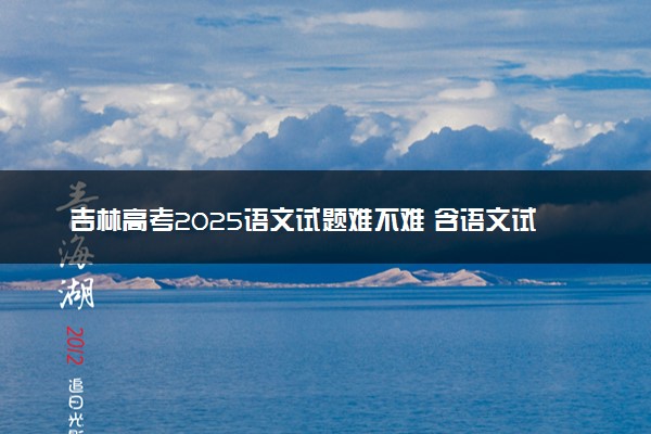 吉林高考2025语文试题难不难 含语文试卷估分方法
