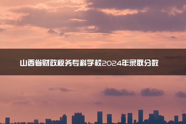 山西省财政税务专科学校2024年录取分数线：山东457分领跑，内蒙古263分垫底 2025报考建议及事项