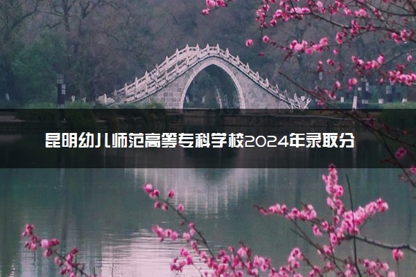 昆明幼儿师范高等专科学校2024年录取分数线：云南425分领跑，云南216分垫底 2025报考建议及事项