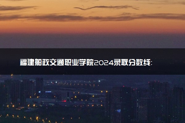福建船政交通职业学院2024录取分数线：最低222分 附2025年报考建议及注意事项