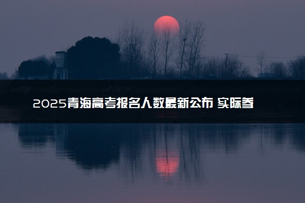 2025青海高考报名人数最新公布 实际参考人数及物理历史类多少人