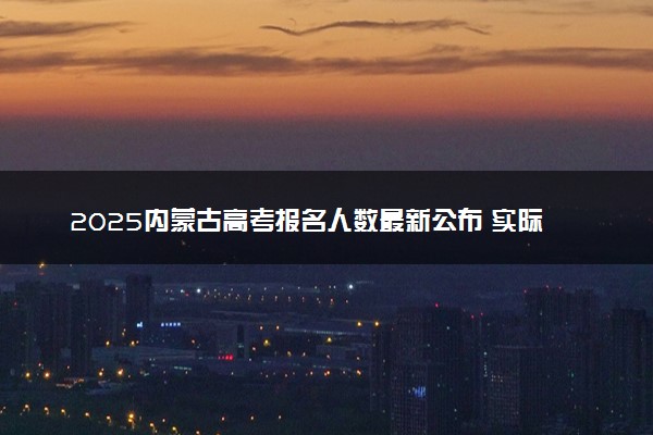 2025内蒙古高考报名人数最新公布 实际参考人数及物理历史类多少人