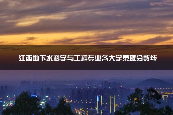 江西地下水科学与工程专业各大学录取分数线：最低516分能上 开设院校及位次