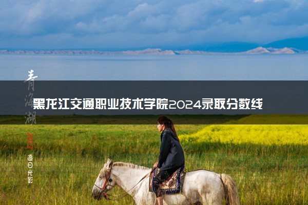 黑龙江交通职业技术学院2024录取分数线：最低298分 附2025年报考建议及注意事项