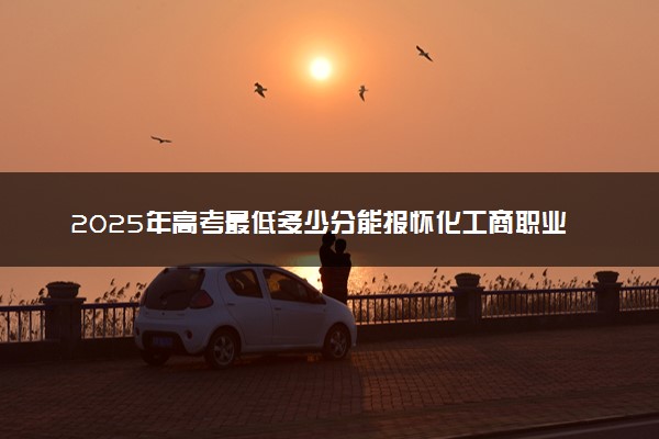 2025年高考最低多少分能报怀化工商职业技术学院？附怀化工商职业技术学院历年录取分数线及位次