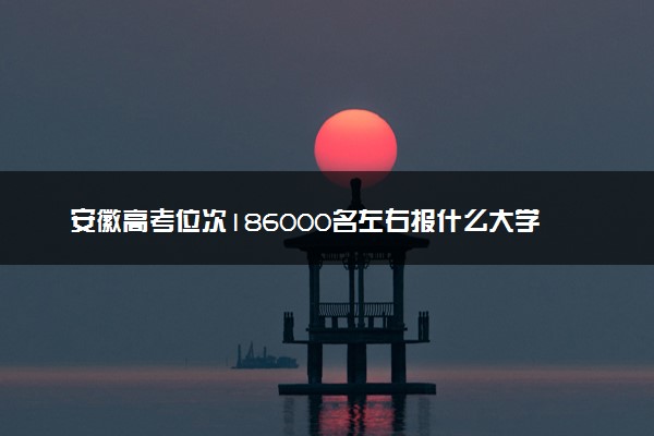 安徽高考位次186000名左右报什么大学好（2025年参考）