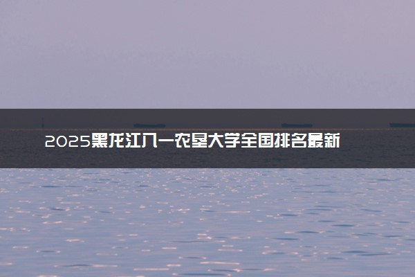 2025黑龙江八一农垦大学全国排名最新 录取分数线是多少