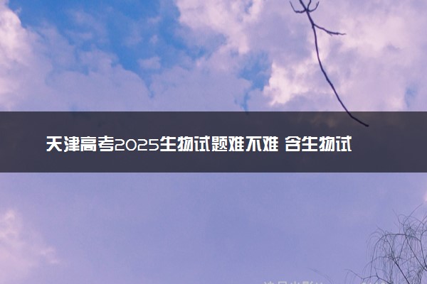天津高考2025生物试题难不难 含生物试卷估分方法