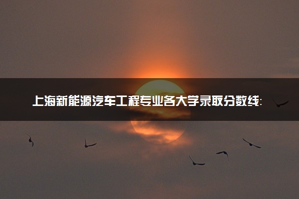 上海新能源汽车工程专业各大学录取分数线：最低442分能上 开设院校及位次