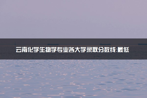 云南化学生物学专业各大学录取分数线：最低477分能上 开设院校及位次