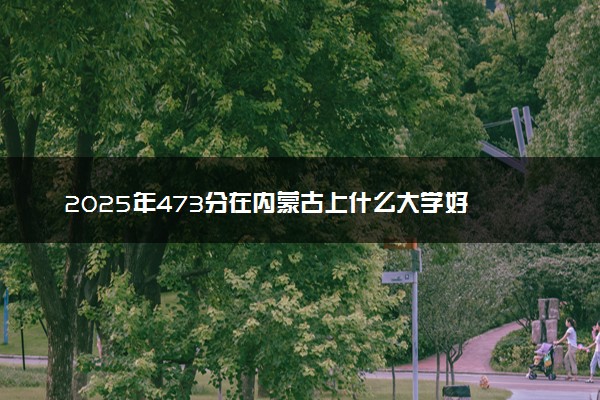 2025年473分在内蒙古上什么大学好 近三年录取分数线是多少