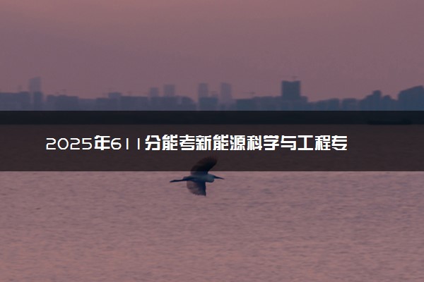 2025年611分能考新能源科学与工程专业吗 611分新能源科学与工程专业大学推荐
