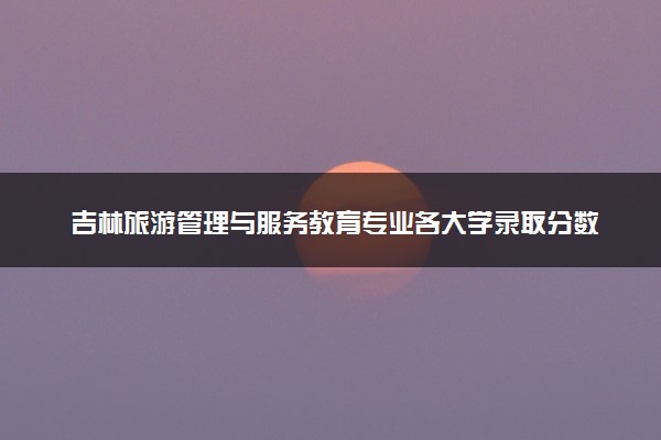 吉林旅游管理与服务教育专业各大学录取分数线：最低417分能上 开设院校及位次