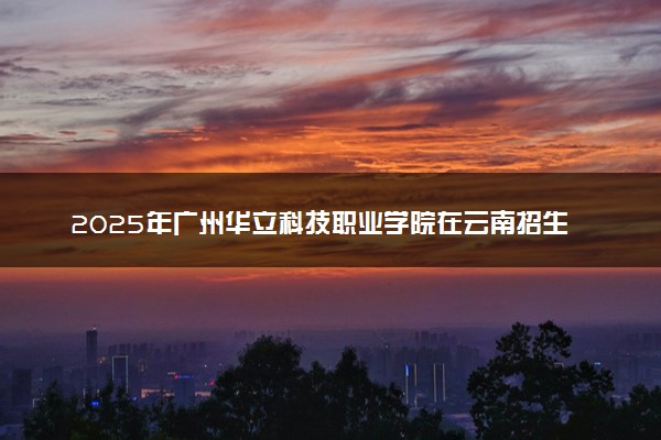 2025年广州华立科技职业学院在云南招生代码及专业代码 广州华立科技职业学院云南代码是多少？怎么查询？