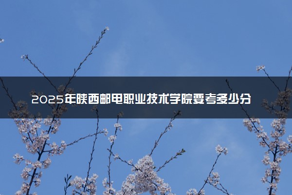 2025年陕西邮电职业技术学院要考多少分才能上？历年录取分数线及报考指南（含预测）