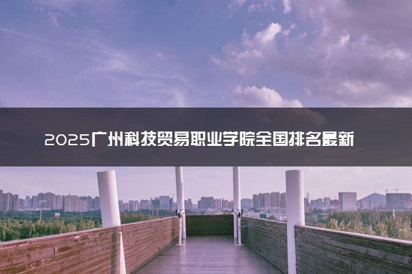 2025广州科技贸易职业学院全国排名最新 录取分数线是多少
