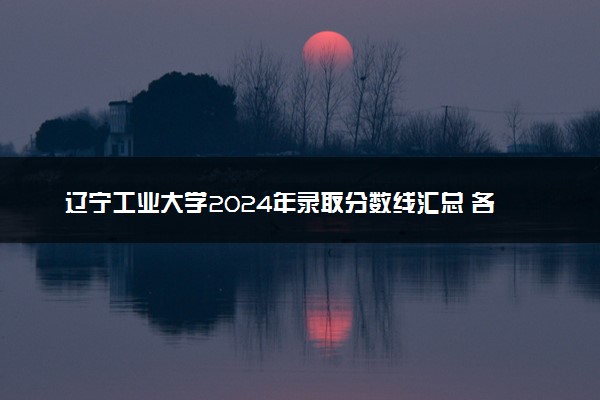 辽宁工业大学2024年录取分数线汇总 各省最低分与位次排名及2025报考指南