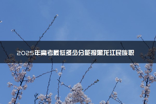 2025年高考最低多少分能报黑龙江民族职业学院？附黑龙江民族职业学院历年录取分数线及位次