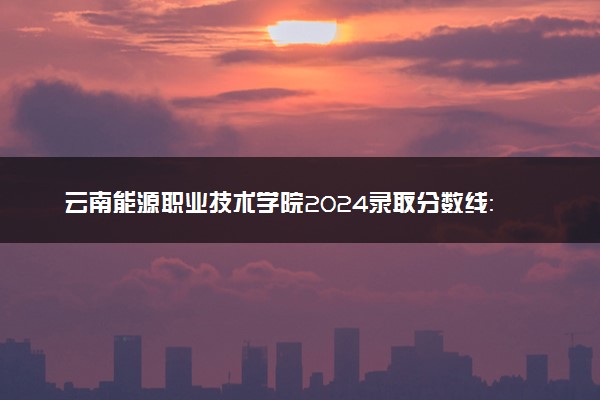 云南能源职业技术学院2024录取分数线：最低245分 附2025年报考建议及注意事项