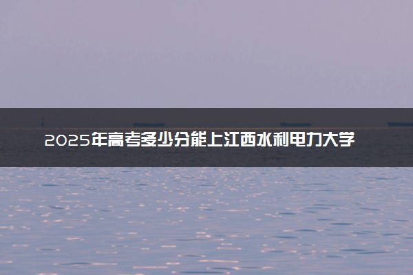2025年高考多少分能上江西水利电力大学？预测各省份录取分数线（附2024年数据及报考指南）